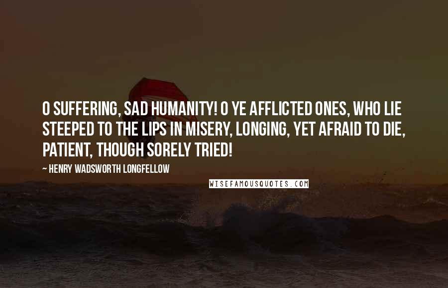 Henry Wadsworth Longfellow Quotes: O suffering, sad humanity! O ye afflicted ones, who lie Steeped to the lips in misery, Longing, yet afraid to die, Patient, though sorely tried!