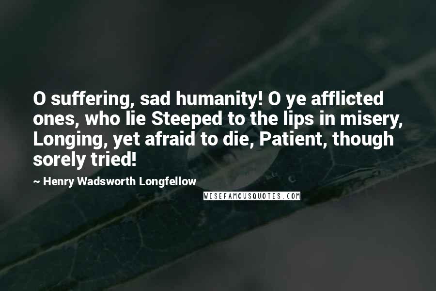 Henry Wadsworth Longfellow Quotes: O suffering, sad humanity! O ye afflicted ones, who lie Steeped to the lips in misery, Longing, yet afraid to die, Patient, though sorely tried!