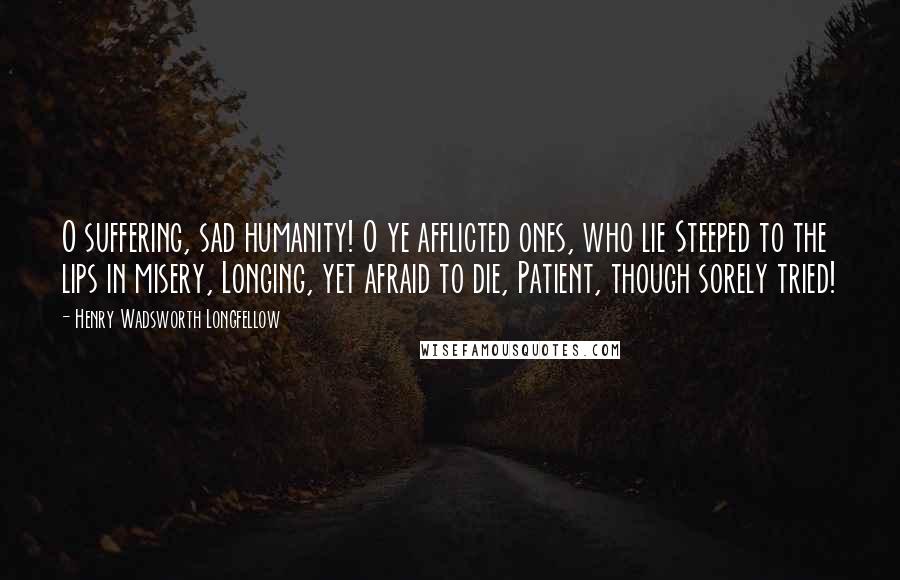 Henry Wadsworth Longfellow Quotes: O suffering, sad humanity! O ye afflicted ones, who lie Steeped to the lips in misery, Longing, yet afraid to die, Patient, though sorely tried!