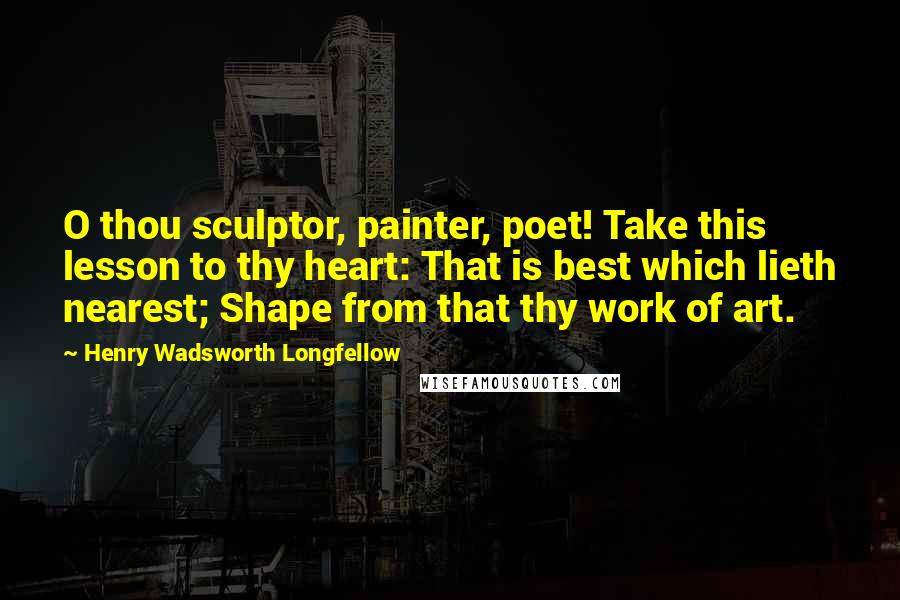 Henry Wadsworth Longfellow Quotes: O thou sculptor, painter, poet! Take this lesson to thy heart: That is best which lieth nearest; Shape from that thy work of art.