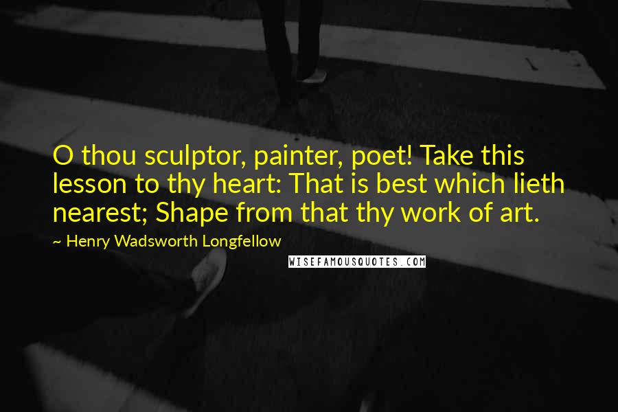 Henry Wadsworth Longfellow Quotes: O thou sculptor, painter, poet! Take this lesson to thy heart: That is best which lieth nearest; Shape from that thy work of art.