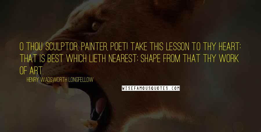 Henry Wadsworth Longfellow Quotes: O thou sculptor, painter, poet! Take this lesson to thy heart: That is best which lieth nearest; Shape from that thy work of art.