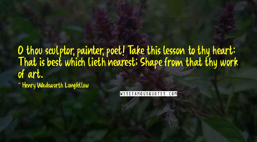 Henry Wadsworth Longfellow Quotes: O thou sculptor, painter, poet! Take this lesson to thy heart: That is best which lieth nearest; Shape from that thy work of art.