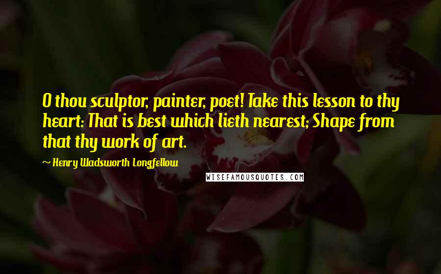 Henry Wadsworth Longfellow Quotes: O thou sculptor, painter, poet! Take this lesson to thy heart: That is best which lieth nearest; Shape from that thy work of art.