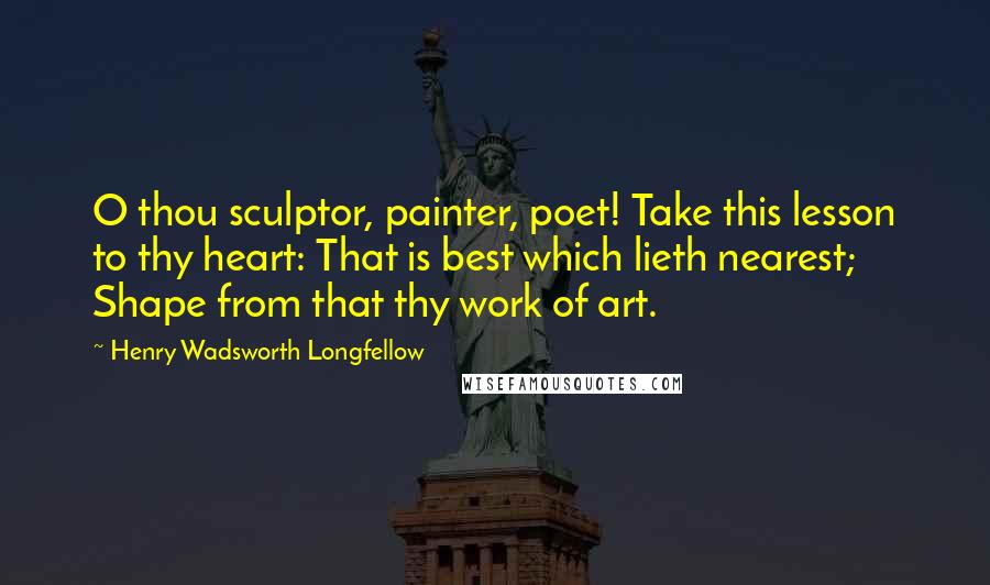 Henry Wadsworth Longfellow Quotes: O thou sculptor, painter, poet! Take this lesson to thy heart: That is best which lieth nearest; Shape from that thy work of art.