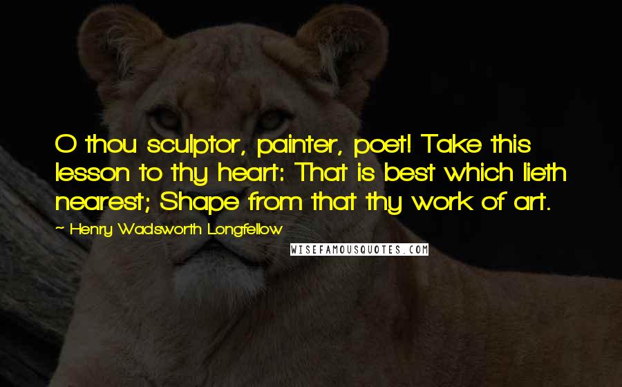 Henry Wadsworth Longfellow Quotes: O thou sculptor, painter, poet! Take this lesson to thy heart: That is best which lieth nearest; Shape from that thy work of art.