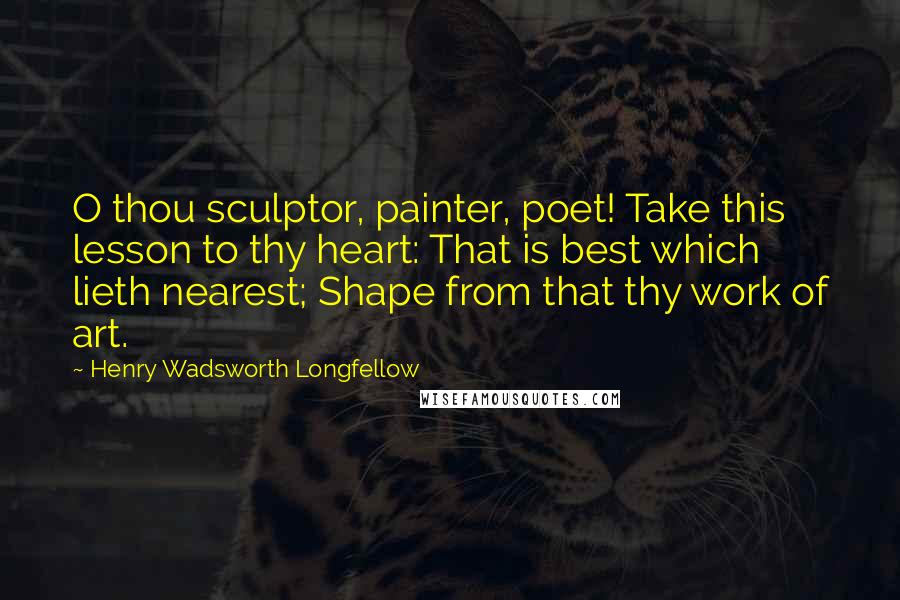 Henry Wadsworth Longfellow Quotes: O thou sculptor, painter, poet! Take this lesson to thy heart: That is best which lieth nearest; Shape from that thy work of art.