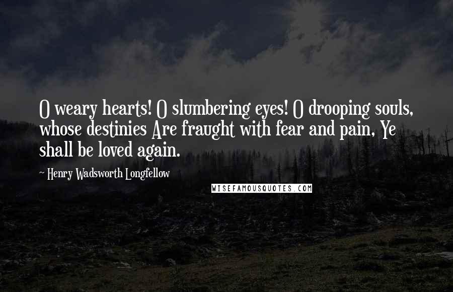 Henry Wadsworth Longfellow Quotes: O weary hearts! O slumbering eyes! O drooping souls, whose destinies Are fraught with fear and pain, Ye shall be loved again.