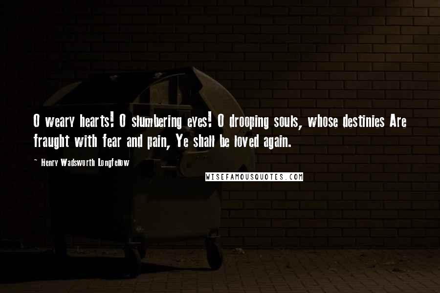 Henry Wadsworth Longfellow Quotes: O weary hearts! O slumbering eyes! O drooping souls, whose destinies Are fraught with fear and pain, Ye shall be loved again.