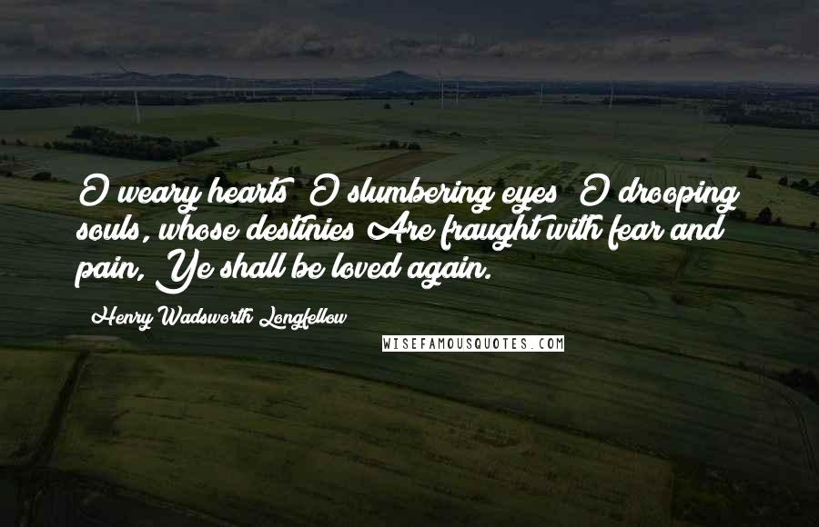 Henry Wadsworth Longfellow Quotes: O weary hearts! O slumbering eyes! O drooping souls, whose destinies Are fraught with fear and pain, Ye shall be loved again.