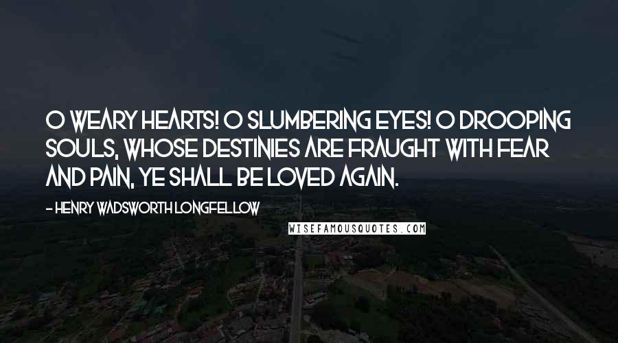 Henry Wadsworth Longfellow Quotes: O weary hearts! O slumbering eyes! O drooping souls, whose destinies Are fraught with fear and pain, Ye shall be loved again.