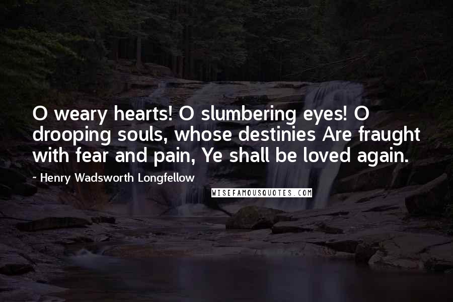 Henry Wadsworth Longfellow Quotes: O weary hearts! O slumbering eyes! O drooping souls, whose destinies Are fraught with fear and pain, Ye shall be loved again.