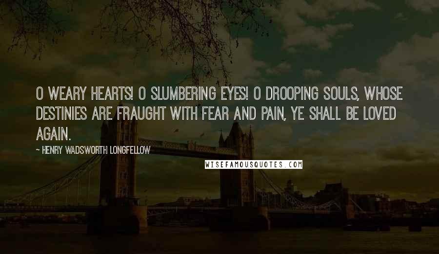 Henry Wadsworth Longfellow Quotes: O weary hearts! O slumbering eyes! O drooping souls, whose destinies Are fraught with fear and pain, Ye shall be loved again.