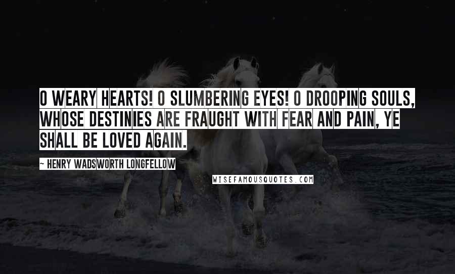 Henry Wadsworth Longfellow Quotes: O weary hearts! O slumbering eyes! O drooping souls, whose destinies Are fraught with fear and pain, Ye shall be loved again.