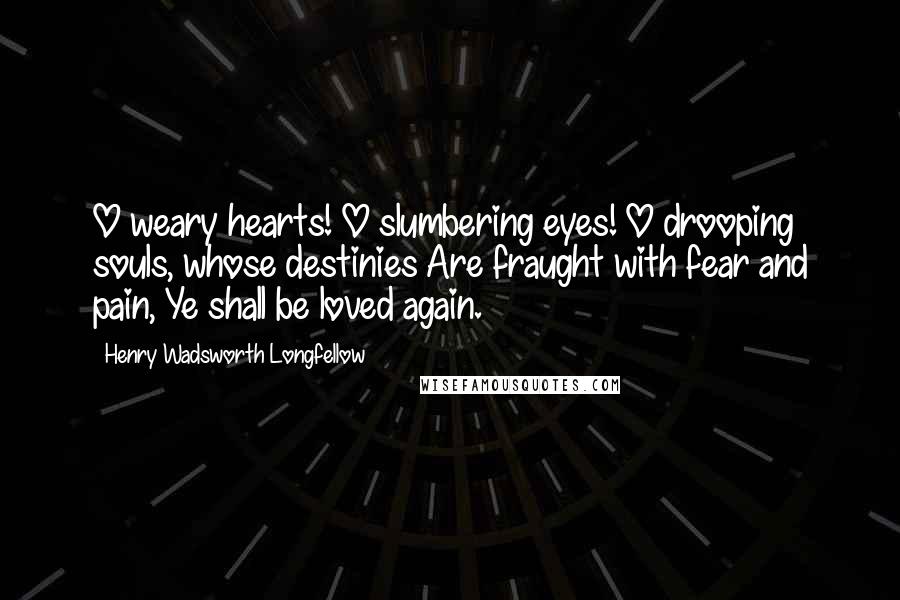 Henry Wadsworth Longfellow Quotes: O weary hearts! O slumbering eyes! O drooping souls, whose destinies Are fraught with fear and pain, Ye shall be loved again.