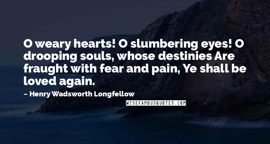 Henry Wadsworth Longfellow Quotes: O weary hearts! O slumbering eyes! O drooping souls, whose destinies Are fraught with fear and pain, Ye shall be loved again.