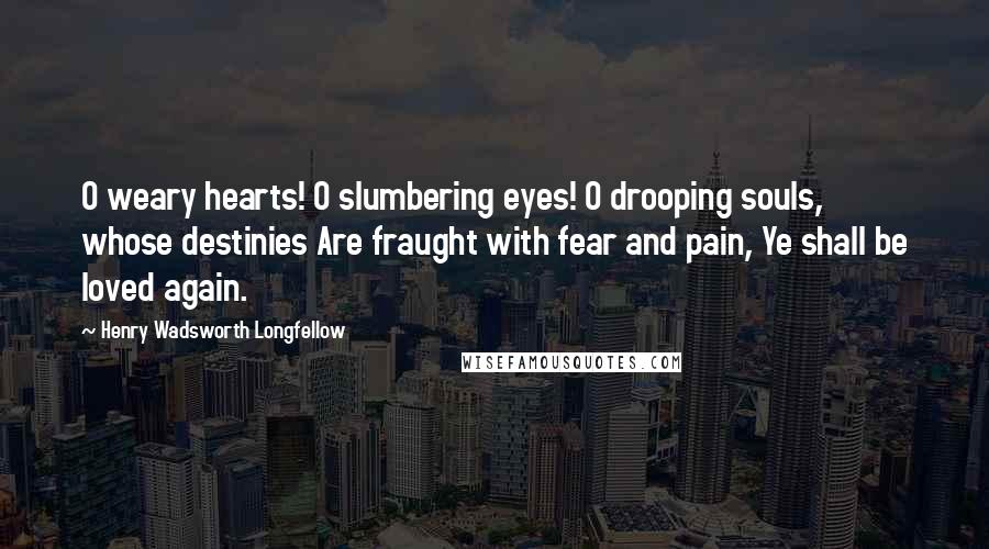 Henry Wadsworth Longfellow Quotes: O weary hearts! O slumbering eyes! O drooping souls, whose destinies Are fraught with fear and pain, Ye shall be loved again.