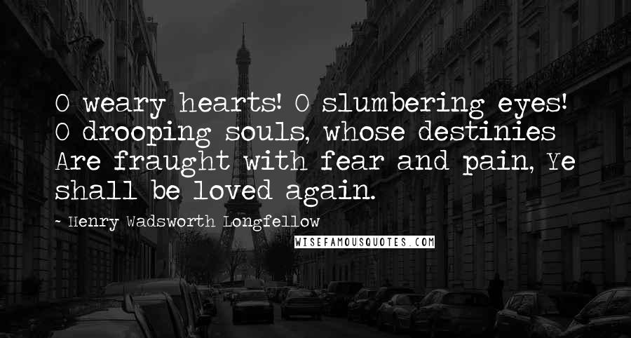 Henry Wadsworth Longfellow Quotes: O weary hearts! O slumbering eyes! O drooping souls, whose destinies Are fraught with fear and pain, Ye shall be loved again.