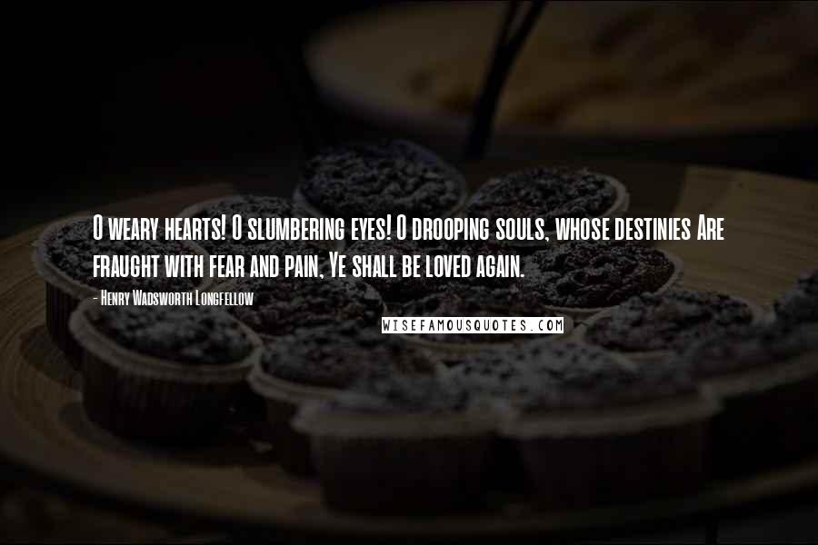Henry Wadsworth Longfellow Quotes: O weary hearts! O slumbering eyes! O drooping souls, whose destinies Are fraught with fear and pain, Ye shall be loved again.