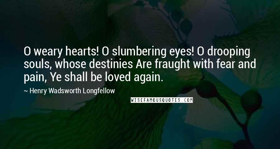 Henry Wadsworth Longfellow Quotes: O weary hearts! O slumbering eyes! O drooping souls, whose destinies Are fraught with fear and pain, Ye shall be loved again.