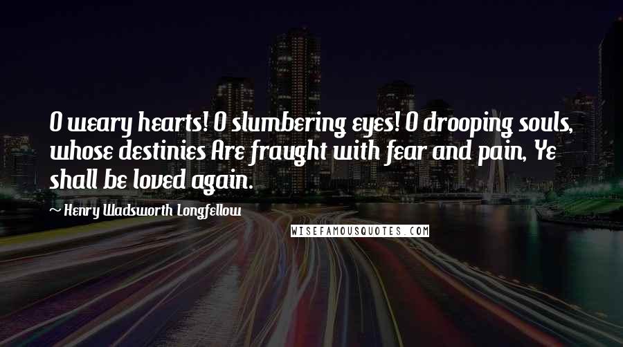 Henry Wadsworth Longfellow Quotes: O weary hearts! O slumbering eyes! O drooping souls, whose destinies Are fraught with fear and pain, Ye shall be loved again.