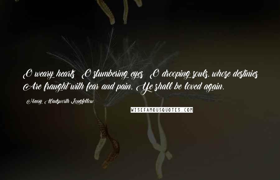 Henry Wadsworth Longfellow Quotes: O weary hearts! O slumbering eyes! O drooping souls, whose destinies Are fraught with fear and pain, Ye shall be loved again.