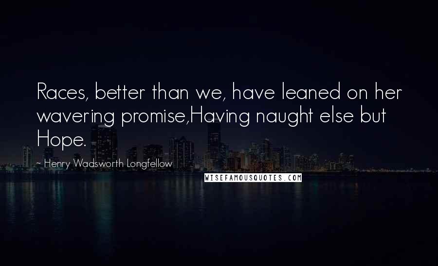 Henry Wadsworth Longfellow Quotes: Races, better than we, have leaned on her wavering promise,Having naught else but Hope.