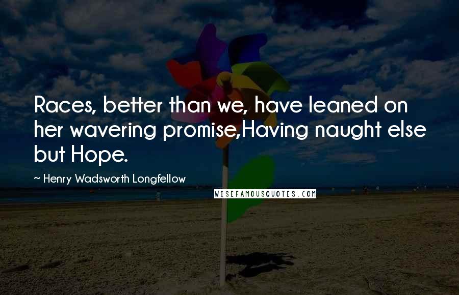 Henry Wadsworth Longfellow Quotes: Races, better than we, have leaned on her wavering promise,Having naught else but Hope.
