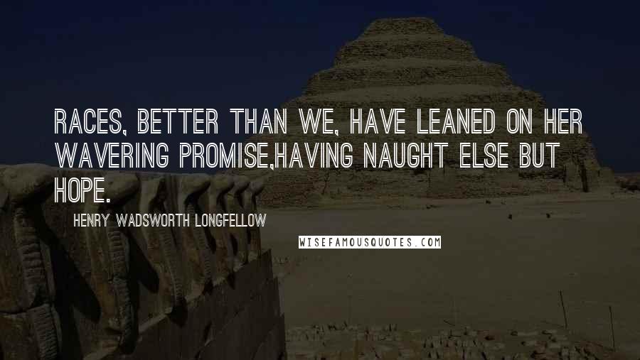 Henry Wadsworth Longfellow Quotes: Races, better than we, have leaned on her wavering promise,Having naught else but Hope.