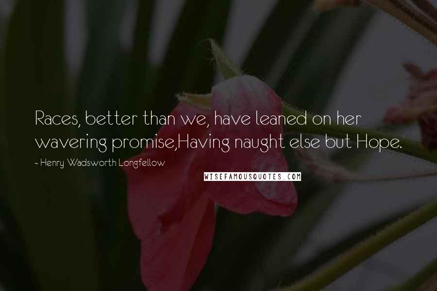 Henry Wadsworth Longfellow Quotes: Races, better than we, have leaned on her wavering promise,Having naught else but Hope.