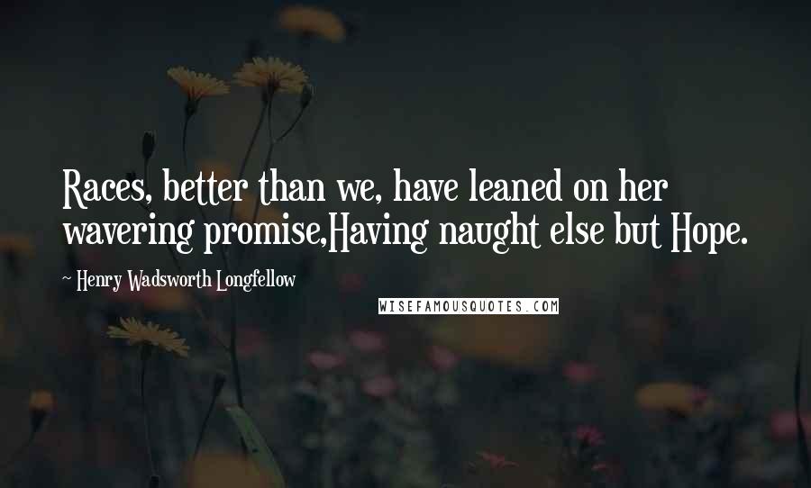 Henry Wadsworth Longfellow Quotes: Races, better than we, have leaned on her wavering promise,Having naught else but Hope.