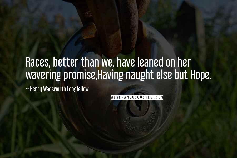 Henry Wadsworth Longfellow Quotes: Races, better than we, have leaned on her wavering promise,Having naught else but Hope.