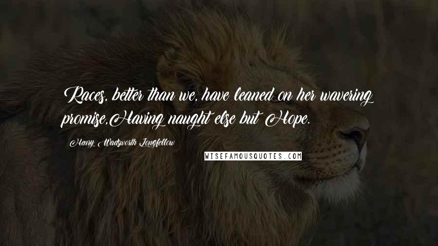 Henry Wadsworth Longfellow Quotes: Races, better than we, have leaned on her wavering promise,Having naught else but Hope.