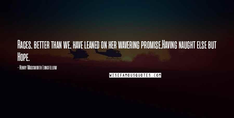 Henry Wadsworth Longfellow Quotes: Races, better than we, have leaned on her wavering promise,Having naught else but Hope.