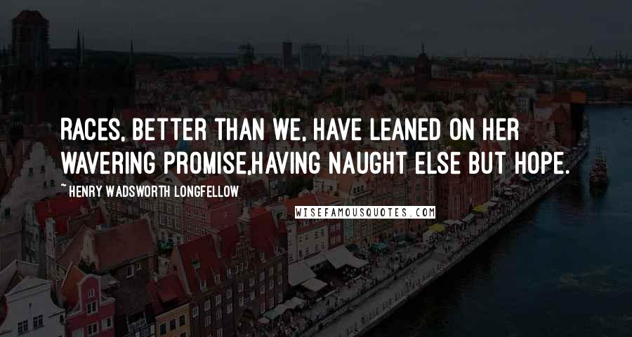 Henry Wadsworth Longfellow Quotes: Races, better than we, have leaned on her wavering promise,Having naught else but Hope.