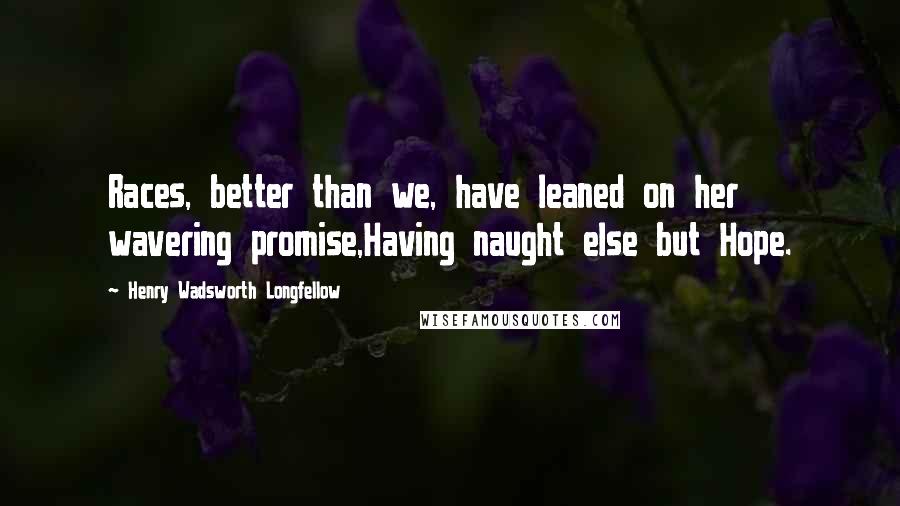 Henry Wadsworth Longfellow Quotes: Races, better than we, have leaned on her wavering promise,Having naught else but Hope.