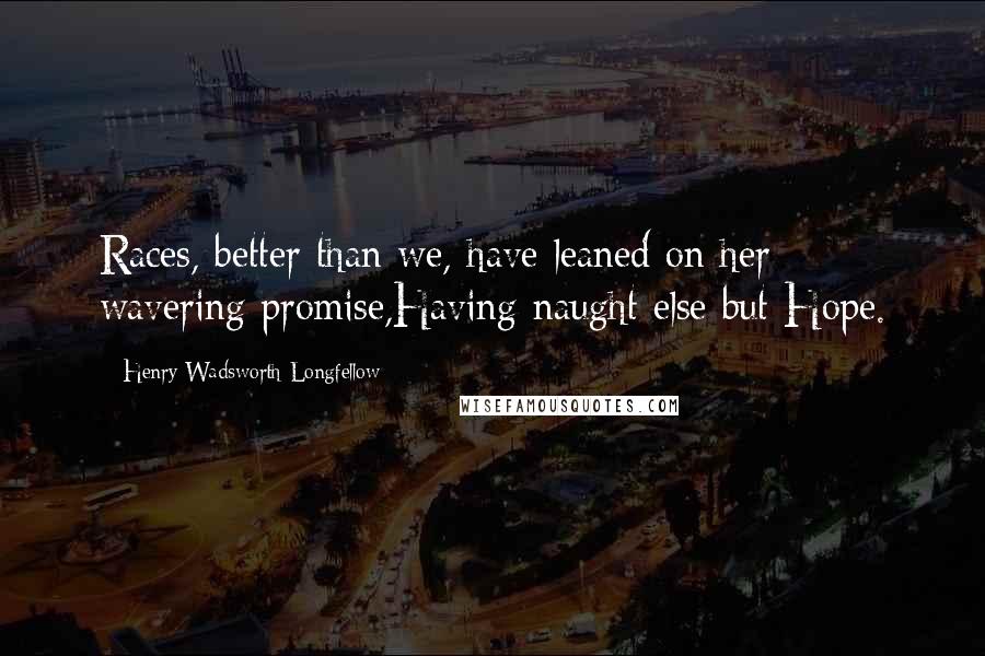 Henry Wadsworth Longfellow Quotes: Races, better than we, have leaned on her wavering promise,Having naught else but Hope.