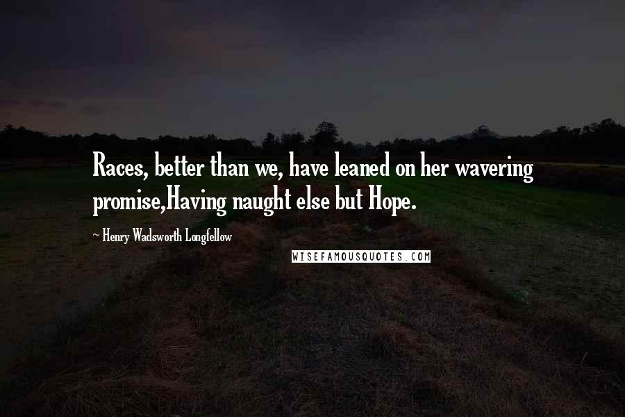 Henry Wadsworth Longfellow Quotes: Races, better than we, have leaned on her wavering promise,Having naught else but Hope.