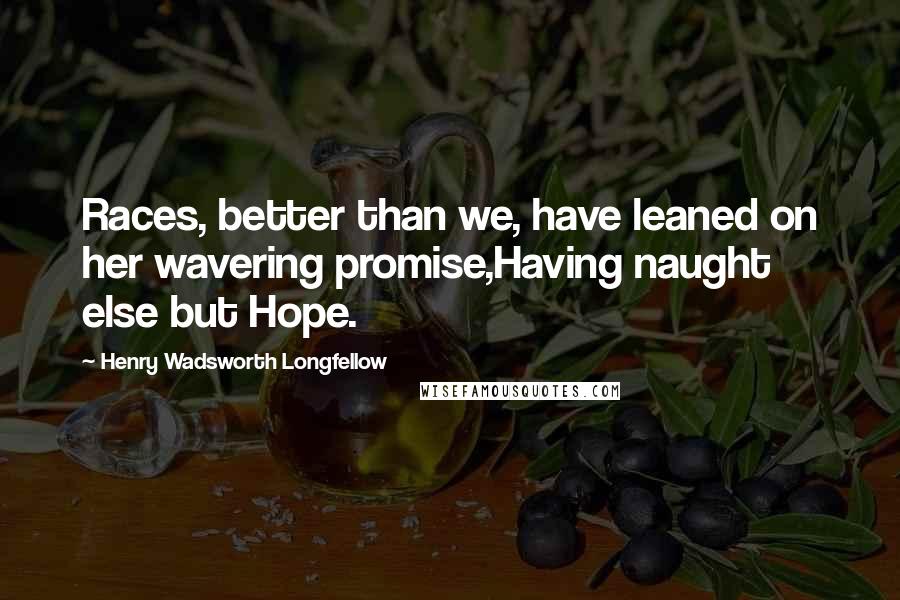 Henry Wadsworth Longfellow Quotes: Races, better than we, have leaned on her wavering promise,Having naught else but Hope.