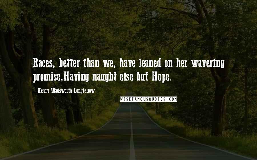 Henry Wadsworth Longfellow Quotes: Races, better than we, have leaned on her wavering promise,Having naught else but Hope.