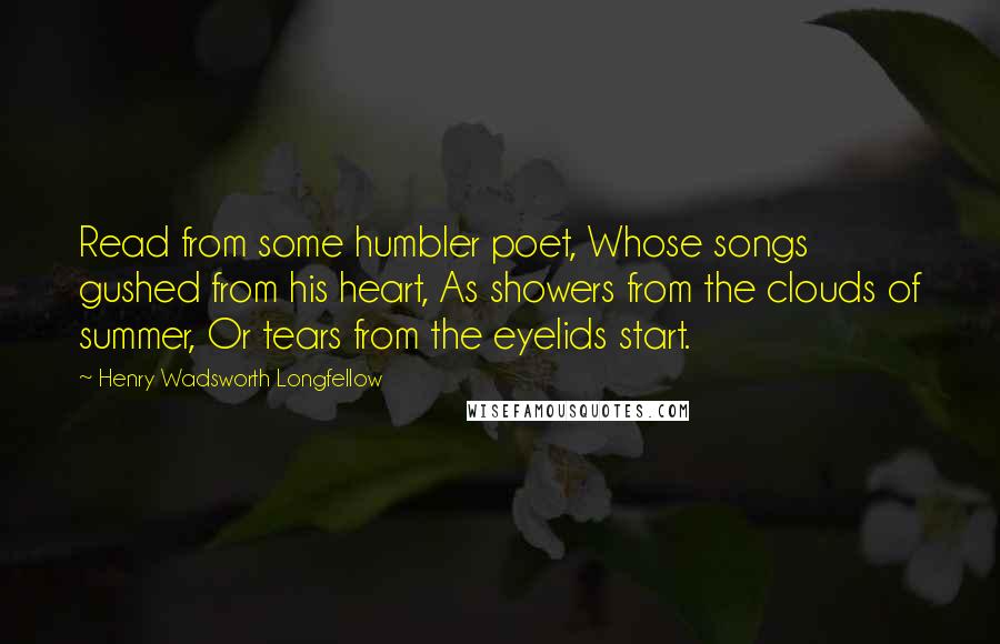 Henry Wadsworth Longfellow Quotes: Read from some humbler poet, Whose songs gushed from his heart, As showers from the clouds of summer, Or tears from the eyelids start.