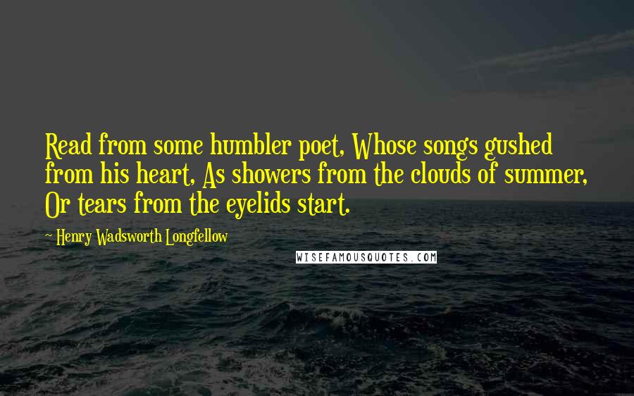 Henry Wadsworth Longfellow Quotes: Read from some humbler poet, Whose songs gushed from his heart, As showers from the clouds of summer, Or tears from the eyelids start.