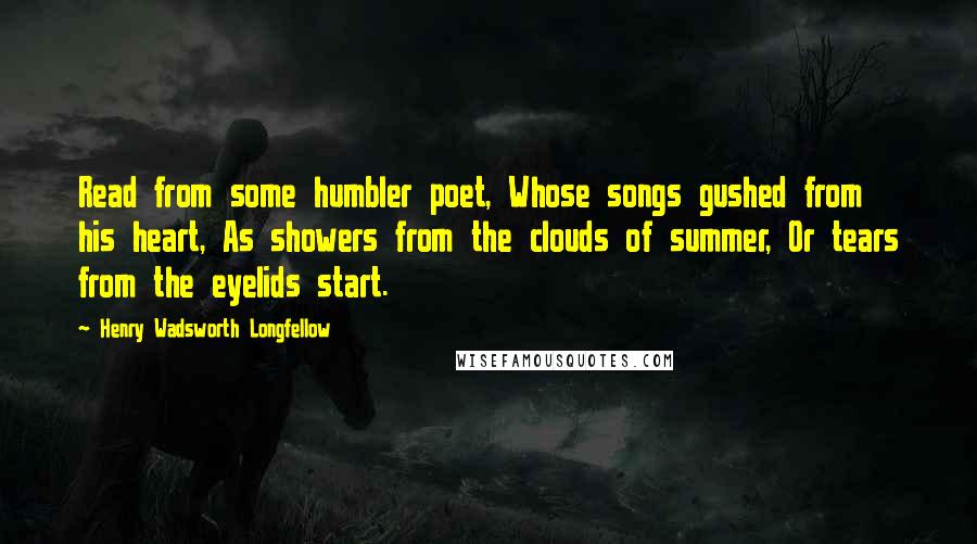 Henry Wadsworth Longfellow Quotes: Read from some humbler poet, Whose songs gushed from his heart, As showers from the clouds of summer, Or tears from the eyelids start.