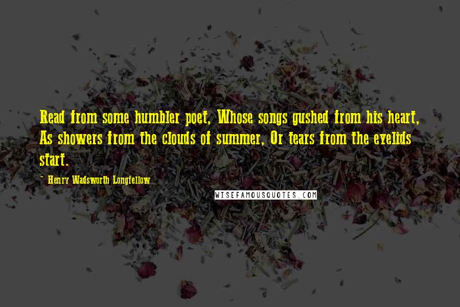 Henry Wadsworth Longfellow Quotes: Read from some humbler poet, Whose songs gushed from his heart, As showers from the clouds of summer, Or tears from the eyelids start.