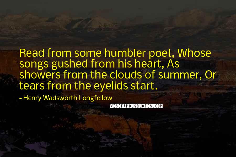 Henry Wadsworth Longfellow Quotes: Read from some humbler poet, Whose songs gushed from his heart, As showers from the clouds of summer, Or tears from the eyelids start.