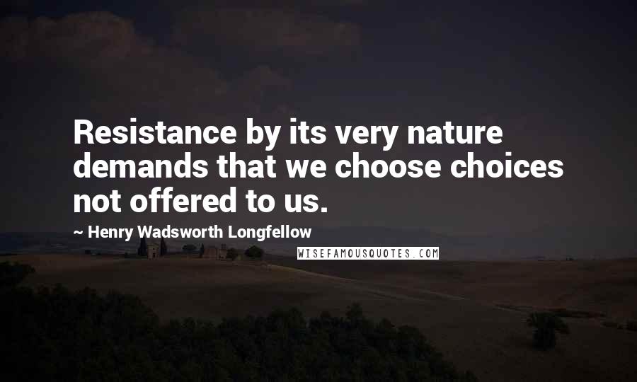 Henry Wadsworth Longfellow Quotes: Resistance by its very nature demands that we choose choices not offered to us.