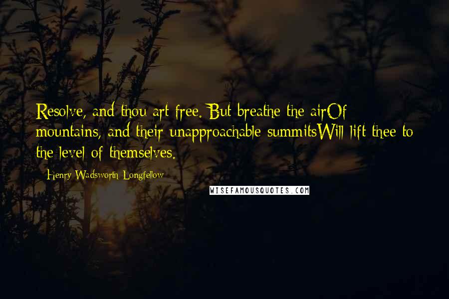 Henry Wadsworth Longfellow Quotes: Resolve, and thou art free. But breathe the airOf mountains, and their unapproachable summitsWill lift thee to the level of themselves.