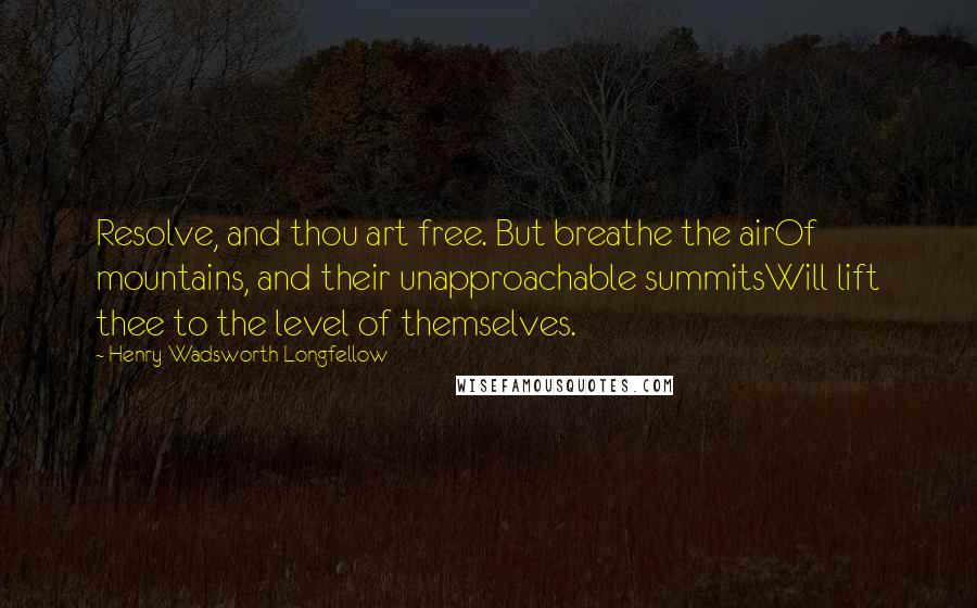 Henry Wadsworth Longfellow Quotes: Resolve, and thou art free. But breathe the airOf mountains, and their unapproachable summitsWill lift thee to the level of themselves.