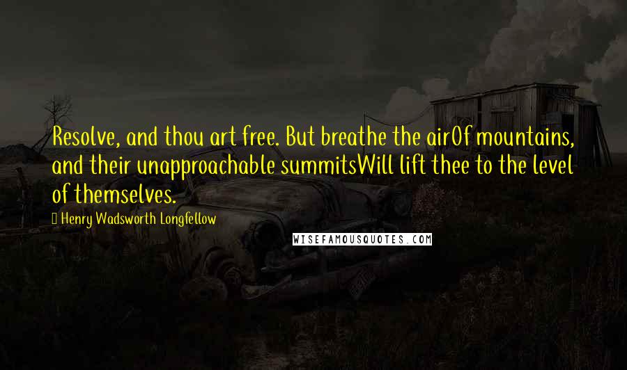 Henry Wadsworth Longfellow Quotes: Resolve, and thou art free. But breathe the airOf mountains, and their unapproachable summitsWill lift thee to the level of themselves.