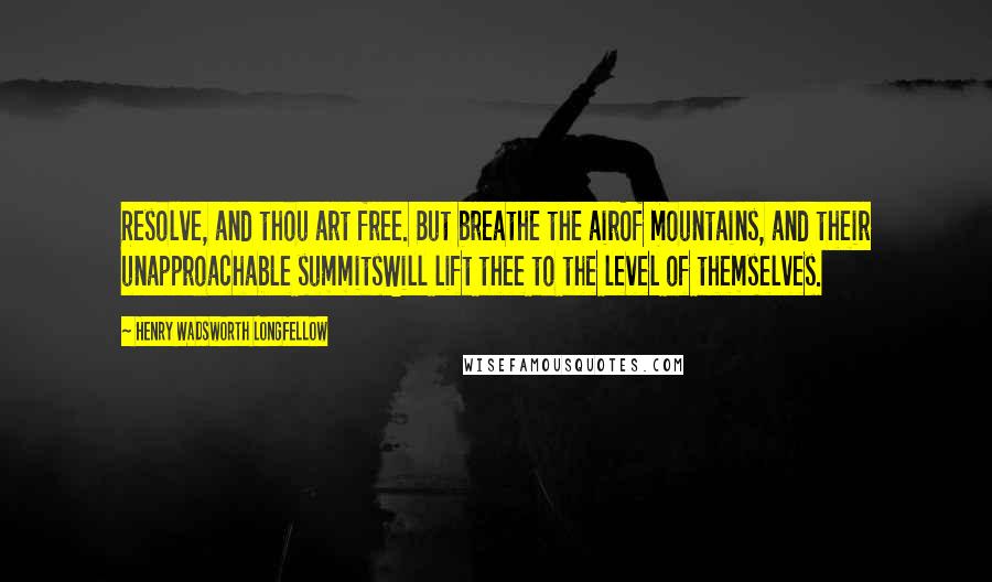 Henry Wadsworth Longfellow Quotes: Resolve, and thou art free. But breathe the airOf mountains, and their unapproachable summitsWill lift thee to the level of themselves.